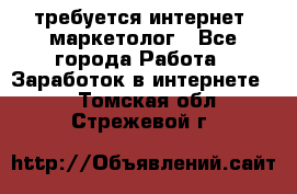 требуется интернет- маркетолог - Все города Работа » Заработок в интернете   . Томская обл.,Стрежевой г.